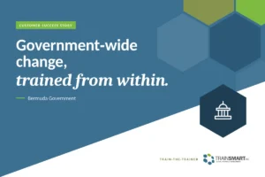 Government-wide change, trained from within. TRAINSMART customer success story: Custom Train-the-Trainer Program for Bermuda Government Employees.